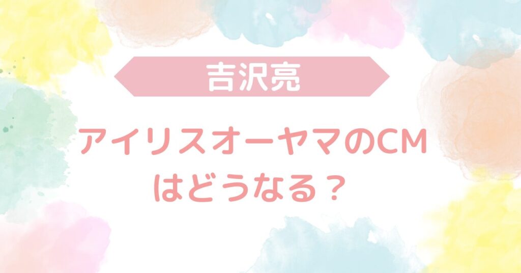 吉沢亮　アイリオーヤマ　CM どうなる　降板